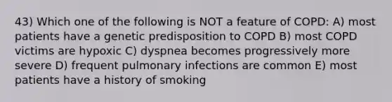 43) Which one of the following is NOT a feature of COPD: A) most patients have a genetic predisposition to COPD B) most COPD victims are hypoxic C) dyspnea becomes progressively more severe D) frequent pulmonary infections are common E) most patients have a history of smoking