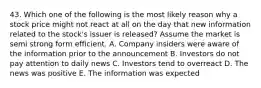 43. Which one of the following is the most likely reason why a stock price might not react at all on the day that new information related to the stock's issuer is released? Assume the market is semi strong form efficient. A. Company insiders were aware of the information prior to the announcement B. Investors do not pay attention to daily news C. Investors tend to overreact D. The news was positive E. The information was expected