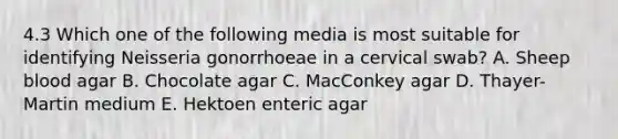 4.3 Which one of the following media is most suitable for identifying Neisseria gonorrhoeae in a cervical swab? A. Sheep blood agar B. Chocolate agar C. MacConkey agar D. Thayer-Martin medium E. Hektoen enteric agar