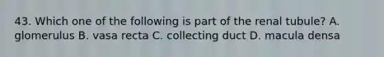 43. Which one of the following is part of the renal tubule? A. glomerulus B. vasa recta C. collecting duct D. macula densa