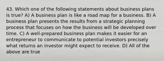 43. Which one of the following statements about business plans is true? A) A business plan is like a road map for a business. B) A business plan presents the results from a strategic planning process that focuses on how the business will be developed over time. C) A well-prepared business plan makes it easier for an entrepreneur to communicate to potential investors precisely what returns an investor might expect to receive. D) All of the above are true