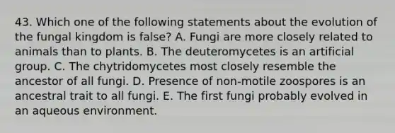 43. Which one of the following statements about the evolution of the fungal kingdom is false? A. Fungi are more closely related to animals than to plants. B. The deuteromycetes is an artificial group. C. The chytridomycetes most closely resemble the ancestor of all fungi. D. Presence of non-motile zoospores is an ancestral trait to all fungi. E. The first fungi probably evolved in an aqueous environment.