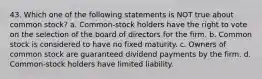 43. Which one of the following statements is NOT true about common stock? a. Common-stock holders have the right to vote on the selection of the board of directors for the firm. b. Common stock is considered to have no fixed maturity. c. Owners of common stock are guaranteed dividend payments by the firm. d. Common-stock holders have limited liability.