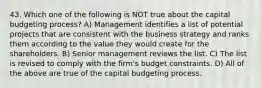 43. Which one of the following is NOT true about the capital budgeting process? A) Management identifies a list of potential projects that are consistent with the business strategy and ranks them according to the value they would create for the shareholders. B) Senior management reviews the list. C) The list is revised to comply with the firm's budget constraints. D) All of the above are true of the capital budgeting process.