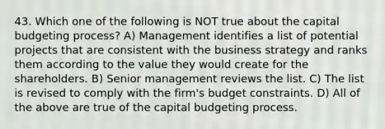 43. Which one of the following is NOT true about the capital budgeting process? A) Management identifies a list of potential projects that are consistent with the business strategy and ranks them according to the value they would create for the shareholders. B) Senior management reviews the list. C) The list is revised to comply with the firm's budget constraints. D) All of the above are true of the capital budgeting process.