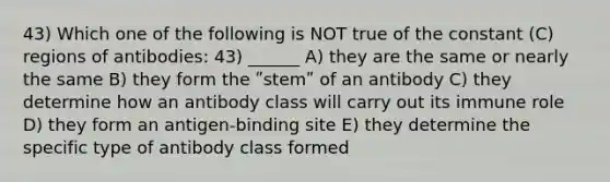 43) Which one of the following is NOT true of the constant (C) regions of antibodies: 43) ______ A) they are the same or nearly the same B) they form the ʺstemʺ of an antibody C) they determine how an antibody class will carry out its immune role D) they form an antigen-binding site E) they determine the specific type of antibody class formed