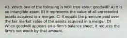 43. Which one of the following is NOT true about goodwill? A) It is an intangible asset. B) It represents the value of all unrecorded assets acquired in a merger. C) It equals the premium paid over the fair market value of the assets acquired in a merger. D) When goodwill appears on a firm's balance sheet, it reduces the firm's net worth by that amount.