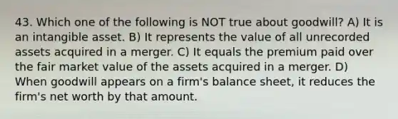 43. Which one of the following is NOT true about goodwill? A) It is an intangible asset. B) It represents the value of all unrecorded assets acquired in a merger. C) It equals the premium paid over the fair market value of the assets acquired in a merger. D) When goodwill appears on a firm's balance sheet, it reduces the firm's net worth by that amount.