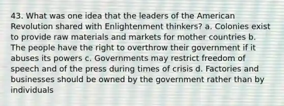 43. What was one idea that the leaders of <a href='https://www.questionai.com/knowledge/keiVE7hxWY-the-american' class='anchor-knowledge'>the american</a> Revolution shared with Enlightenment thinkers? a. Colonies exist to provide raw materials and markets for mother countries b. The people have the right to overthrow their government if it abuses its powers c. Governments may restrict freedom of speech and of the press during times of crisis d. Factories and businesses should be owned by the government rather than by individuals