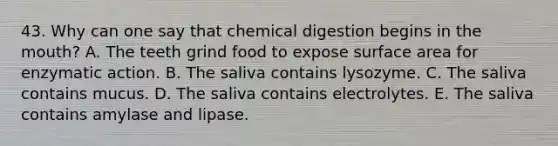 43. Why can one say that chemical digestion begins in <a href='https://www.questionai.com/knowledge/krBoWYDU6j-the-mouth' class='anchor-knowledge'>the mouth</a>? A. The teeth grind food to expose surface area for enzymatic action. B. The saliva contains lysozyme. C. The saliva contains mucus. D. The saliva contains electrolytes. E. The saliva contains amylase and lipase.