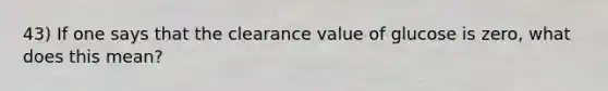 43) If one says that the clearance value of glucose is zero, what does this mean?