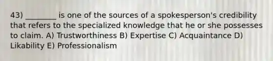 43) ________ is one of the sources of a spokesperson's credibility that refers to the specialized knowledge that he or she possesses to claim. A) Trustworthiness B) Expertise C) Acquaintance D) Likability E) Professionalism