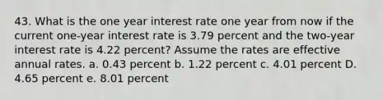 43. What is the one year interest rate one year from now if the current one-year interest rate is 3.79 percent and the two-year interest rate is 4.22 percent? Assume the rates are effective annual rates. a. 0.43 percent b. 1.22 percent c. 4.01 percent D. 4.65 percent e. 8.01 percent