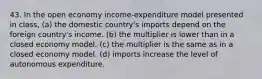 43. In the open economy income-expenditure model presented in class, (a) the domestic country's imports depend on the foreign country's income. (b) the multiplier is lower than in a closed economy model. (c) the multiplier is the same as in a closed economy model. (d) imports increase the level of autonomous expenditure.