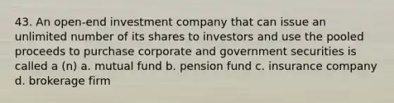 43. An open-end investment company that can issue an unlimited number of its shares to investors and use the pooled proceeds to purchase corporate and government securities is called a (n) a. mutual fund b. pension fund c. insurance company d. brokerage firm