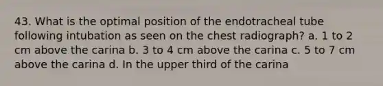 43. What is the optimal position of the endotracheal tube following intubation as seen on the chest radiograph? a. 1 to 2 cm above the carina b. 3 to 4 cm above the carina c. 5 to 7 cm above the carina d. In the upper third of the carina