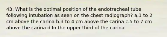 43. What is the optimal position of the endotracheal tube following intubation as seen on the chest radiograph? a.1 to 2 cm above the carina b.3 to 4 cm above the carina c.5 to 7 cm above the carina d.In the upper third of the carina