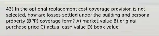 43) In the optional replacement cost coverage provision is not selected, how are losses settled under the building and personal property (BPP) coverage form? A) market value B) original purchase price C) actual cash value D) book value