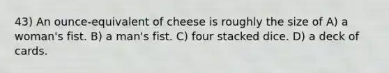 43) An ounce-equivalent of cheese is roughly the size of A) a woman's fist. B) a man's fist. C) four stacked dice. D) a deck of cards.