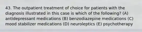 43. The outpatient treatment of choice for patients with the diagnosis illustrated in this case is which of the following? (A) antidepressant medications (B) benzodiazepine medications (C) mood stabilizer medications (D) neuroleptics (E) psychotherapy