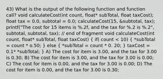 43) What is the output of the following function and function call? void calculateCost(int count, float* subTotal, float taxCost); float tax = 0.0, subtotal = 0.0; calculateCost(15, &subtotal, tax); printf("The cost for 15 items is %.2f, and the tax for %.2 is %.2", subtotal, subtotal, tax); // end of fragment void calculateCost(int count, float* subTotal, float taxCost) ( if( count < 10) { *subTotal = count * o.50; ) else ( *subTotal = count * 0. 20; ) taxCost = 0.1* *subTotal; } A) The cost for item is 3.00, and the tax for 3.00 is 0.30; B) The cost for item is 3.00, and the tax for 3.00 is 0.00; C) The cost for item is 0.00, and the tax for 3.00 is 0.00; D) The cost for item is 0.00, and the tax for 3.00 is 0.30;