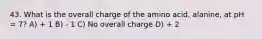 43. What is the overall charge of the amino acid, alanine, at pH = 7? A) + 1 B) - 1 C) No overall charge D) + 2