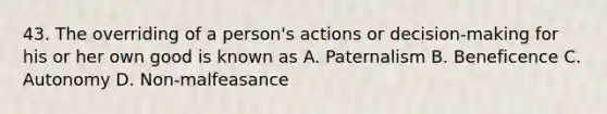 43. The overriding of a person's actions or decision-making for his or her own good is known as A. Paternalism B. Beneficence C. Autonomy D. Non-malfeasance