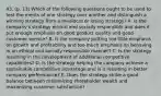 43. (p. 13) Which of the following questions ought to be used to test the merits of one strategy over another and distinguish a winning strategy from a mediocre or losing strategy? A. Is the company's strategy ethical and socially responsible and does it put enough emphasis on good product quality and good customer service? B. Is the company putting too little emphasis on growth and profitability and too much emphasis on behaving in an ethical and socially responsible manner? C. Is the strategy resulting in the development of additional competitive capabilities? D. Is the strategy helping the company achieve a sustainable competitive advantage and is it resulting in better company performance? E. Does the strategy strike a good balance between maximizing shareholder wealth and maximizing customer satisfaction?