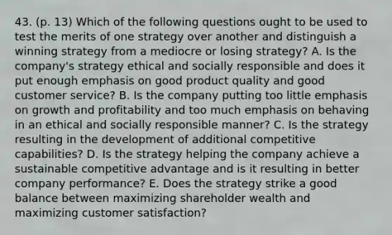 43. (p. 13) Which of the following questions ought to be used to test the merits of one strategy over another and distinguish a winning strategy from a mediocre or losing strategy? A. Is the company's strategy ethical and socially responsible and does it put enough emphasis on good product quality and good customer service? B. Is the company putting too little emphasis on growth and profitability and too much emphasis on behaving in an ethical and socially responsible manner? C. Is the strategy resulting in the development of additional competitive capabilities? D. Is the strategy helping the company achieve a sustainable competitive advantage and is it resulting in better company performance? E. Does the strategy strike a good balance between maximizing shareholder wealth and maximizing customer satisfaction?