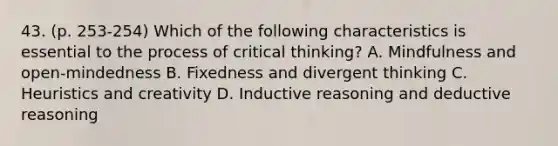 43. (p. 253-254) Which of the following characteristics is essential to the process of critical thinking? A. Mindfulness and open-mindedness B. Fixedness and divergent thinking C. Heuristics and creativity D. Inductive reasoning and deductive reasoning