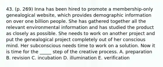 43. (p. 269) Inna has been hired to promote a membership-only genealogical website, which provides demographic information on over one billion people. She has gathered together all the relevant environmental information and has studied the product as closely as possible. She needs to work on another project and put the genealogical project completely out of her conscious mind. Her subconscious needs time to work on a solution. Now it is time for the _____ step of the creative process. A. preparation B. revision C. incubation D. illumination E. verification