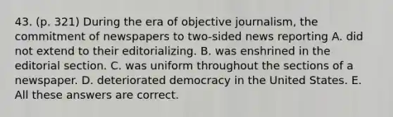 43. (p. 321) During the era of objective journalism, the commitment of newspapers to two-sided news reporting A. did not extend to their editorializing. B. was enshrined in the editorial section. C. was uniform throughout the sections of a newspaper. D. deteriorated democracy in the United States. E. All these answers are correct.