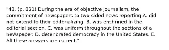 "43. (p. 321) During the era of objective journalism, the commitment of newspapers to two-sided news reporting A. did not extend to their editorializing. B. was enshrined in the editorial section. C. was uniform throughout the sections of a newspaper. D. deteriorated democracy in the United States. E. All these answers are correct."