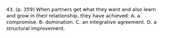 43. (p. 359) When partners get what they want and also learn and grow in their relationship, they have achieved: A. a compromise. B. domination. C. an integrative agreement. D. a structural improvement.