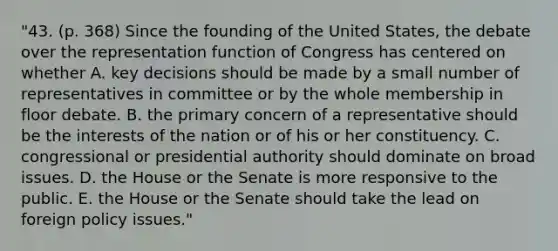 "43. (p. 368) Since the founding of the United States, the debate over the representation function of Congress has centered on whether A. key decisions should be made by a small number of representatives in committee or by the whole membership in floor debate. B. the primary concern of a representative should be the interests of the nation or of his or her constituency. C. congressional or presidential authority should dominate on broad issues. D. the House or the Senate is more responsive to the public. E. the House or the Senate should take the lead on foreign policy issues."