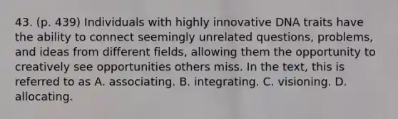 43. (p. 439) Individuals with highly innovative DNA traits have the ability to connect seemingly unrelated questions, problems, and ideas from different fields, allowing them the opportunity to creatively see opportunities others miss. In the text, this is referred to as A. associating. B. integrating. C. visioning. D. allocating.