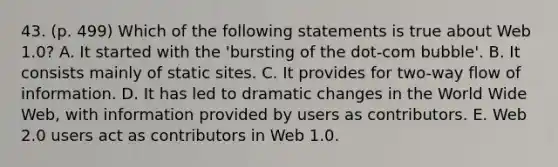 43. (p. 499) Which of the following statements is true about Web 1.0? A. It started with the 'bursting of the dot-com bubble'. B. It consists mainly of static sites. C. It provides for two-way flow of information. D. It has led to dramatic changes in the World Wide Web, with information provided by users as contributors. E. Web 2.0 users act as contributors in Web 1.0.