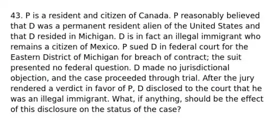 43. P is a resident and citizen of Canada. P reasonably believed that D was a permanent resident alien of the United States and that D resided in Michigan. D is in fact an illegal immigrant who remains a citizen of Mexico. P sued D in federal court for the Eastern District of Michigan for breach of contract; the suit presented no federal question. D made no jurisdictional objection, and the case proceeded through trial. After the jury rendered a verdict in favor of P, D disclosed to the court that he was an illegal immigrant. What, if anything, should be the effect of this disclosure on the status of the case?