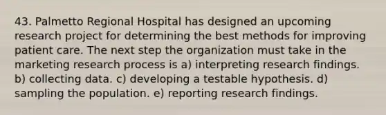 43. Palmetto Regional Hospital has designed an upcoming research project for determining the best methods for improving patient care. The next step the organization must take in the marketing research process is a) interpreting research findings. b) collecting data. c) developing a testable hypothesis. d) sampling the population. e) reporting research findings.