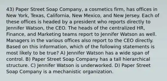 43) Paper Street Soap Company, a cosmetics firm, has offices in New York, Texas, California, New Mexico, and New Jersey. Each of these offices is headed by a president who reports directly to Jennifer Watson, the CEO. The heads of the centralized HR, Finance, and Marketing teams report to Jennifer Watson as well. Managers in the various offices also report to the CEO directly. Based on this information, which of the following statements is most likely to be true? A) Jennifer Watson has a wide span of control. B) Paper Street Soap Company has a tall hierarchical structure. C) Jennifer Watson is underworked. D) Paper Street Soap Company is a mechanistic organization.