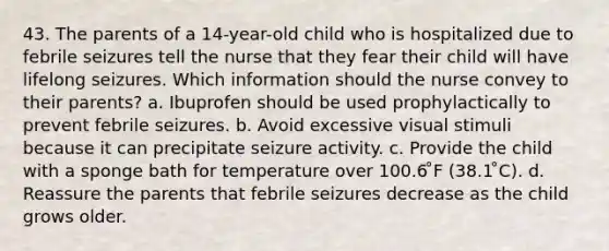 43. The parents of a 14-year-old child who is hospitalized due to febrile seizures tell the nurse that they fear their child will have lifelong seizures. Which information should the nurse convey to their parents? a. Ibuprofen should be used prophylactically to prevent febrile seizures. b. Avoid excessive visual stimuli because it can precipitate seizure activity. c. Provide the child with a sponge bath for temperature over 100.6 ̊F (38.1 ̊C). d. Reassure the parents that febrile seizures decrease as the child grows older.