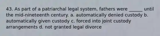 43. As part of a patriarchal legal system, fathers were ______ until the mid-nineteenth century. a. automatically denied custody b. automatically given custody c. forced into joint custody arrangements d. not granted legal divorce