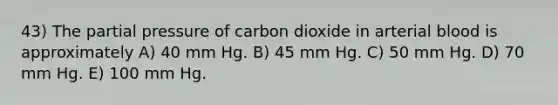 43) The partial pressure of carbon dioxide in arterial blood is approximately A) 40 mm Hg. B) 45 mm Hg. C) 50 mm Hg. D) 70 mm Hg. E) 100 mm Hg.