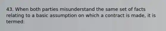 43. When both parties misunderstand the same set of facts relating to a basic assumption on which a contract is made, it is termed: