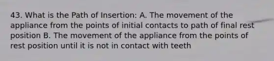 43. What is the Path of Insertion: A. The movement of the appliance from the points of initial contacts to path of final rest position B. The movement of the appliance from the points of rest position until it is not in contact with teeth