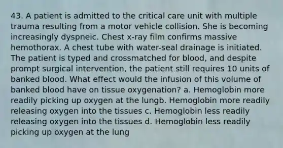 43. A patient is admitted to the critical care unit with multiple trauma resulting from a motor vehicle collision. She is becoming increasingly dyspneic. Chest x-ray film confirms massive hemothorax. A chest tube with water-seal drainage is initiated. The patient is typed and crossmatched for blood, and despite prompt surgical intervention, the patient still requires 10 units of banked blood. What effect would the infusion of this volume of banked blood have on tissue oxygenation? a. Hemoglobin more readily picking up oxygen at the lungb. Hemoglobin more readily releasing oxygen into the tissues c. Hemoglobin less readily releasing oxygen into the tissues d. Hemoglobin less readily picking up oxygen at the lung