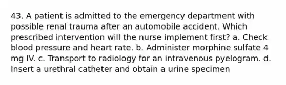 43. A patient is admitted to the emergency department with possible renal trauma after an automobile accident. Which prescribed intervention will the nurse implement first? a. Check blood pressure and heart rate. b. Administer morphine sulfate 4 mg IV. c. Transport to radiology for an intravenous pyelogram. d. Insert a urethral catheter and obtain a urine specimen