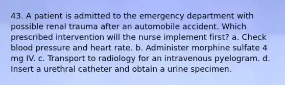 43. A patient is admitted to the emergency department with possible renal trauma after an automobile accident. Which prescribed intervention will the nurse implement first? a. Check blood pressure and heart rate. b. Administer morphine sulfate 4 mg IV. c. Transport to radiology for an intravenous pyelogram. d. Insert a urethral catheter and obtain a urine specimen.