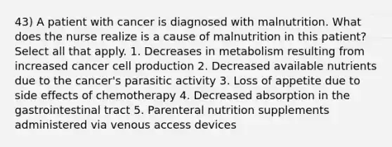 43) A patient with cancer is diagnosed with malnutrition. What does the nurse realize is a cause of malnutrition in this patient? Select all that apply. 1. Decreases in metabolism resulting from increased cancer cell production 2. Decreased available nutrients due to the cancer's parasitic activity 3. Loss of appetite due to side effects of chemotherapy 4. Decreased absorption in the gastrointestinal tract 5. Parenteral nutrition supplements administered via venous access devices