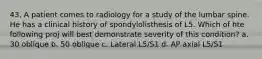 43. A patient comes to radiology for a study of the lumbar spine. He has a clinical history of spondylolisthesis of L5. Which of hte following proj will best demonstrate severity of this condition? a. 30 oblique b. 50 oblique c. Lateral L5/S1 d. AP axial L5/S1